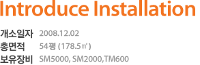 introduce installation 개소일자 2008.12.02 총면적 54평 (178.5㎡) 보유장비 SM5000, SM2000, TM600